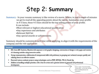 Summary - In your resume summary is like review of a movie. Where, in just a couple of minutes
we get to read all the appealing points about the movie. Summaries your profile
in 4-5 lines, these 4-5 lines should be the top selling points of your profile.
It can include:
•Most relevant or highest educational qualification
•Any experience and attributes
•Relevant Skill Set
•Any special awards or achievements.
Summary should be customized each time while applying, to align it with the requirements of the
company and the role applied for.
Font Type: Garamond &
Font Size : 10 is one of the
best combinations in
resumes.
Step 2: Summary
5Pictoria (Resume Preparation)
 