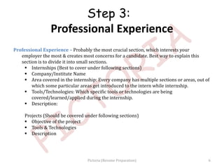 Professional Experience – Probably the most crucial section, which interests your
employer the most & creates most concerns for a candidate. Best way to explain this
section is to divide it into small sections.
 Internships (Best to cover under following sections)
 Company/Institute Name
 Area covered in the internship: Every company has multiple sections or areas, out of
which some particular areas get introduced to the intern while internship.
 Tools/Technologies: Which specific tools or technologies are being
covered/learned/applied during the internship.
 Description:
Projects (Should be covered under following sections)
 Objective of the project
 Tools & Technologies
 Description
Step 3:
Professional Experience
6Pictoria (Resume Preparation)
 