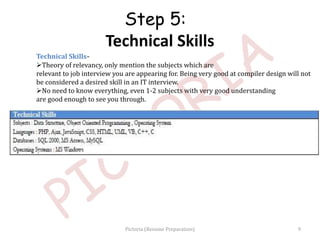 Technical Skills-
Theory of relevancy, only mention the subjects which are
relevant to job interview you are appearing for. Being very good at compiler design will not
be considered a desired skill in an IT interview.
No need to know everything, even 1-2 subjects with very good understanding
are good enough to see you through.
Step 5:
Technical Skills
9Pictoria (Resume Preparation)
 