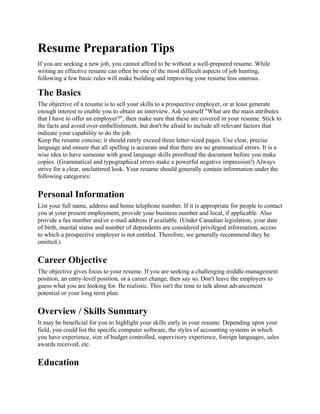 Resume Preparation Tips
If you are seeking a new job, you cannot afford to be without a well-prepared resume. While
writing an effective resume can often be one of the most difficult aspects of job hunting,
following a few basic rules will make building and improving your resume less onerous.

The Basics
The objective of a resume is to sell your skills to a prospective employer, or at least generate
enough interest to enable you to obtain an interview. Ask yourself "What are the main attributes
that I have to offer an employer?", then make sure that these are covered in your resume. Stick to
the facts and avoid over-embellishment, but don't be afraid to include all relevant factors that
indicate your capability to do the job.
Keep the resume concise; it should rarely exceed three letter-sized pages. Use clear, precise
language and ensure that all spelling is accurate and that there are no grammatical errors. It is a
wise idea to have someone with good language skills proofread the document before you make
copies. (Grammatical and typographical errors make a powerful negative impression!) Always
strive for a clear, uncluttered look. Your resume should generally contain information under the
following categories:


Personal Information
List your full name, address and home telephone number. If it is appropriate for people to contact
you at your present employment, provide your business number and local, if applicable. Also
provide a fax number and/or e-mail address if available. (Under Canadian legislation, your date
of birth, marital status and number of dependents are considered privileged information, access
to which a prospective employer is not entitled. Therefore, we generally recommend they be
omitted.)


Career Objective
The objective gives focus to your resume. If you are seeking a challenging middle-management
position, an entry-level position, or a career change, then say so. Don't leave the employers to
guess what you are looking for. Be realistic. This isn't the time to talk about advancement
potential or your long term plan.


Overview / Skills Summary
It may be beneficial for you to highlight your skills early in your resume. Depending upon your
field, you could list the specific computer software, the styles of accounting systems in which
you have experience, size of budget controlled, supervisory experience, foreign languages, sales
awards received, etc.


Education
 