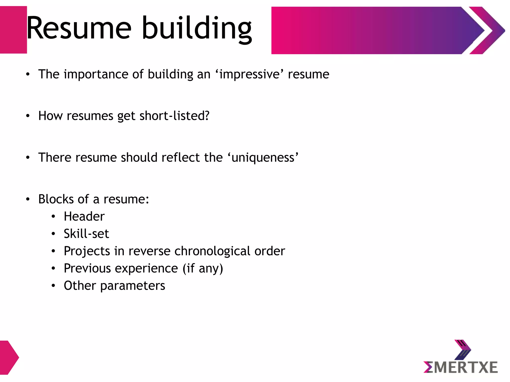 Resume building
• The importance of building an ‘impressive’ resume
• How resumes get short-listed?
• There resume should reflect the ‘uniqueness’
• Blocks of a resume:
• Header
• Skill-set
• Projects in reverse chronological order
• Previous experience (if any)
• Other parameters
 