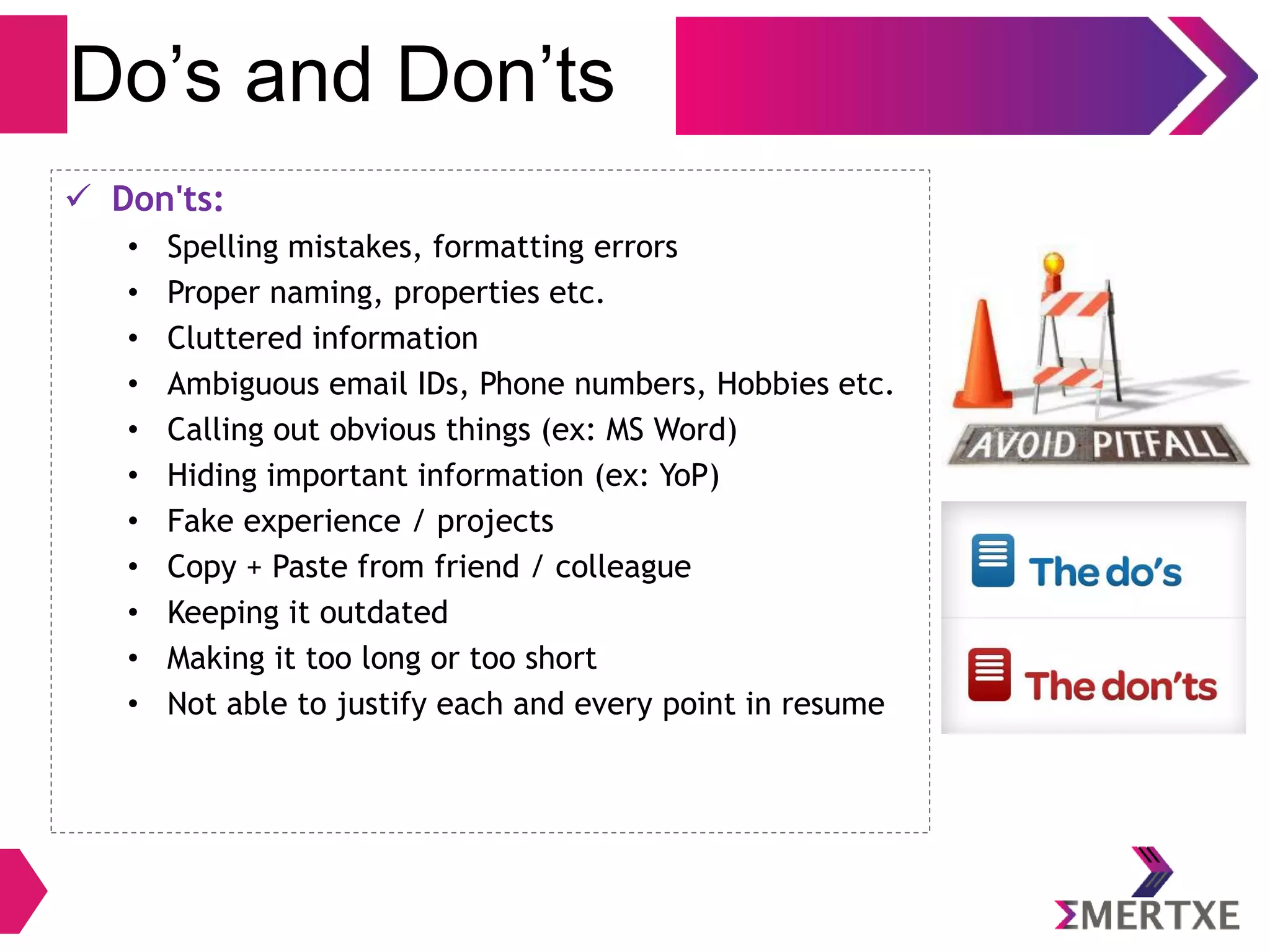Do’s and Don’ts
 Don'ts:
• Spelling mistakes, formatting errors
• Proper naming, properties etc.
• Cluttered information
• Ambiguous email IDs, Phone numbers, Hobbies etc.
• Calling out obvious things (ex: MS Word)
• Hiding important information (ex: YoP)
• Fake experience / projects
• Copy + Paste from friend / colleague
• Keeping it outdated
• Making it too long or too short
• Not able to justify each and every point in resume
 