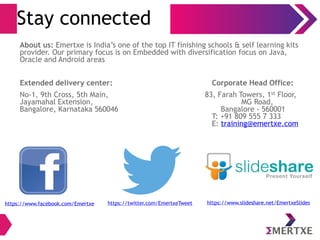 Stay connected
About us: Emertxe is India’s one of the top IT finishing schools & self learning kits
provider. Our primary focus is on Embedded with diversification focus on Java,
Oracle and Android areas
Extended delivery center: Corporate Head Office:
No-1, 9th Cross, 5th Main, 83, Farah Towers, 1st Floor,
Jayamahal Extension, MG Road,
Bangalore, Karnataka 560046 Bangalore - 560001
T: +91 809 555 7 333
E: training@emertxe.com
https://www.facebook.com/Emertxe https://twitter.com/EmertxeTweet https://www.slideshare.net/EmertxeSlides
 