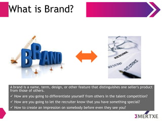 What is Brand?
A brand is a name, term, design, or other feature that distinguishes one seller's product
from those of others.
 How are you going to differentiate yourself from others in the talent competition?
 How are you going to let the recruiter know that you have something special?
 How to create an impression on somebody before even they see you?
 