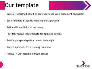 Our template
• Carefully designed based on our experience with placement companies
• Each field has a specific meaning and a purpose
• Add additional fields as necessary
• Feel free to use this template for applying outside
• Ensure you spend quality time in building it
• Keep it updated, it’s a running document
• Finally – YOUR resume is YOUR brand!
 