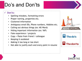 Do’s and Don’ts
 Don'ts:
• Spelling mistakes, formatting errors
• Proper naming, properties etc.
• Cluttered information
• Ambiguous email IDs, Phone numbers, Hobbies etc.
• Calling out obvious things (ex: MS Word)
• Hiding important information (ex: YoP)
• Fake experience / projects
• Copy + Paste from friend / colleague
• Keeping it outdated
• Making it too long or too short
• Not able to justify each and every point in resume
 