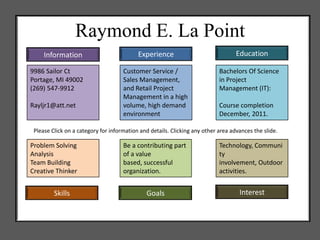 Raymond E. La Point
     Information                           Experience                              Education

9986 Sailor Ct                       Customer Service /                     Bachelors Of Science
Portage, MI 49002                    Sales Management,                      in Project
(269) 547-9912                       and Retail Project                     Management (IT):
                                     Management in a high
Rayljr1@att.net                      volume, high demand                    Course completion
                                     environment                            December, 2011.

 Please Click on a category for information and details. Clicking any other area advances the slide.

Problem Solving                      Be a contributing part                 Technology, Communi
Analysis                             of a value                             ty
Team Building                        based, successful                      involvement, Outdoor
Creative Thinker                     organization.                          activities.


         Skills                               Goals                                 Interest
 