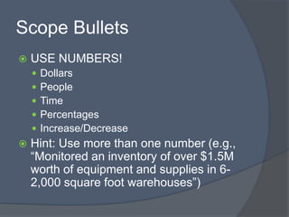 Scope Bullets
   USE NUMBERS!
       Dollars
       People
       Time
       Percentages
       Increase/Decrease
   Hint: Use more than one number (e.g.,
    “Monitored an inventory of over $1.5M
    worth of equipment and supplies in 6-
    2,000 square foot warehouses”)
 