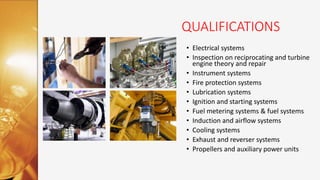 QUALIFICATIONS
• Electrical systems
• Inspection on reciprocating and turbine
engine theory and repair
• Instrument systems
• Fire protection systems
• Lubrication systems
• Ignition and starting systems
• Fuel metering systems & fuel systems
• Induction and airflow systems
• Cooling systems
• Exhaust and reverser systems
• Propellers and auxiliary power units
 