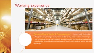 Working Experience
Warehouse Material Handler @ Pharamapacks.com January 2012- October 2013
- Pick, pack, sort, arrange, count, store, and correctly process items for storage
- Use in manufacturing in accordance with established procedures while keeping
a high level of quality to ensure manager receives correct product and in the time
requested.
 