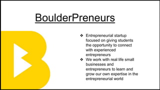BoulderPreneurs
❖ Entrepreneurial startup
focused on giving students
the opportunity to connect
with experienced
entrepreneurs
❖ We work with real life small
businesses and
entrepreneurs to learn and
grow our own expertise in the
entrepreneurial world
 
