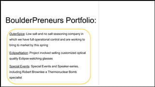 BoulderPreneurs Portfolio:
OuterSpice: Low salt and no salt seasoning company in
which we have full operational control and are working to
bring to market by this spring
EclipseNation: Project involved selling customized optical
quality Eclipse-watching glasses
Special Events: Special Events and Speaker-series,
including Robert Brownlee a Thermonuclear Bomb
specialist
 