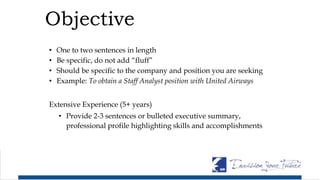 Objective
• One to two sentences in length
• Be specific, do not add “fluff”
• Should be specific to the company and position you are seeking
• Example: To obtain a Staff Analyst position with United Airways
Extensive Experience (5+ years)
• Provide 2-3 sentences or bulleted executive summary,
professional profile highlighting skills and accomplishments
 