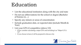 Education
• List the educational institution along with the city and state
• Do not use abbreviations for the school or degree (Bachelor
of Science in…)
• Specify any minors or areas of concentration
• Include graduation date, or expected date (include Month &
Year)
• List your GPA if competitive (above 3.0)
• If low consider calculating a major GPA and including it as “Major G.P.A
3.0”
• If you choose to leave it off be prepared to discuss why
 