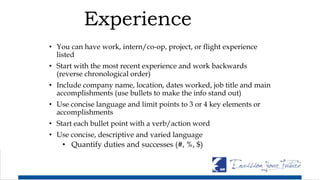 Experience
• You can have work, intern/co-op, project, or flight experience
listed
• Start with the most recent experience and work backwards
(reverse chronological order)
• Include company name, location, dates worked, job title and main
accomplishments (use bullets to make the info stand out)
• Use concise language and limit points to 3 or 4 key elements or
accomplishments
• Start each bullet point with a verb/action word
• Use concise, descriptive and varied language
• Quantify duties and successes (#, %, $)
 