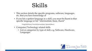 Skills
• This section details the specific programs, software, languages,
etc. that you have knowledge of
• If you list a spoken language as a skill, you must be fluent in that
specific language or list “intermediate, basic, fluent”
-English(Fluent), French(Intermediate), Spanish(Basic)
• Computer/Technology related skills
• List or categorize by type of skill, e.g. Software, Hardware,
Languages
 