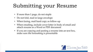 Submitting your Resume
• If more than 1 page, do not staple
• Do not fold, mail in large envelope
• When faxing, mail hard copy as follow-up
• When emailing, include cover letter in body of email and
attach resume as a Word or PDF document
• If you are copying and pasting a resume into an text box,
make sure the formatting is presentable
 