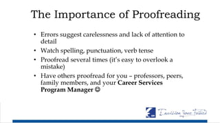 The Importance of Proofreading
• Errors suggest carelessness and lack of attention to
detail
• Watch spelling, punctuation, verb tense
• Proofread several times (it’s easy to overlook a
mistake)
• Have others proofread for you – professors, peers,
family members, and your Career Services
Program Manager 
 