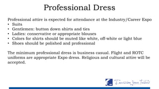 Professional Dress
Professional attire is expected for attendance at the Industry/Career Expo
• Suits
• Gentlemen: button down shirts and ties
• Ladies: conservative or appropriate blouses
• Colors for shirts should be muted like white, off-white or light blue
• Shoes should be polished and professional
The minimum professional dress is business casual. Flight and ROTC
uniforms are appropriate Expo dress. Religious and cultural attire will be
accepted.
 