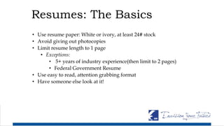 Resumes: The Basics
• Use resume paper: White or ivory, at least 24# stock
• Avoid giving out photocopies
• Limit resume length to 1 page
• Exceptions:
• 5+ years of industry experience(then limit to 2 pages)
• Federal Government Resume
• Use easy to read, attention grabbing format
• Have someone else look at it!
 