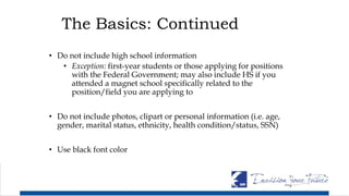 The Basics: Continued
• Do not include high school information
• Exception: first-year students or those applying for positions
with the Federal Government; may also include HS if you
attended a magnet school specifically related to the
position/field you are applying to
• Do not include photos, clipart or personal information (i.e. age,
gender, marital status, ethnicity, health condition/status, SSN)
• Use black font color
 