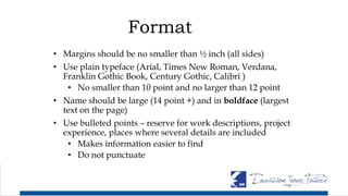 Format
• Margins should be no smaller than ½ inch (all sides)
• Use plain typeface (Arial, Times New Roman, Verdana,
Franklin Gothic Book, Century Gothic, Calibri )
• No smaller than 10 point and no larger than 12 point
• Name should be large (14 point +) and in boldface (largest
text on the page)
• Use bulleted points – reserve for work descriptions, project
experience, places where several details are included
• Makes information easier to find
• Do not punctuate
 