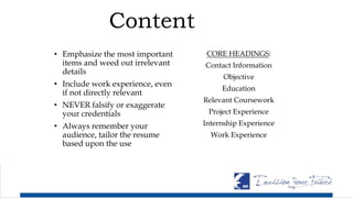 Content
• Emphasize the most important
items and weed out irrelevant
details
• Include work experience, even
if not directly relevant
• NEVER falsify or exaggerate
your credentials
• Always remember your
audience, tailor the resume
based upon the use
CORE HEADINGS:
Contact Information
Objective
Education
Relevant Coursework
Project Experience
Internship Experience
Work Experience
 