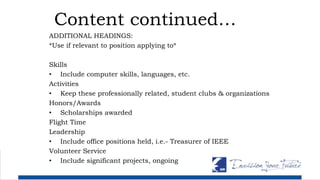 Content continued…
ADDITIONAL HEADINGS:
*Use if relevant to position applying to*
Skills
• Include computer skills, languages, etc.
Activities
• Keep these professionally related, student clubs & organizations
Honors/Awards
• Scholarships awarded
Flight Time
Leadership
• Include office positions held, i.e.- Treasurer of IEEE
Volunteer Service
• Include significant projects, ongoing
 
