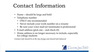 Contact Information
• Name – should be large and bold
• Telephone number
• ONLY one recommended
• Never include your work number on a resume
• Be sure your voice mail (or roommate) is professional
• E-mail address (pick one – and check it!)
• Home address is no longer necessary to include, especially
for college students
Contact info should be at the top of page and should look balanced
 