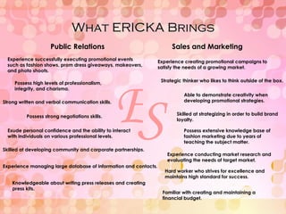 What ERICKA Brings E S Able to demonstrate creativity when developing promotional strategies. Experience creating promotional campaigns to satisfy the needs of a growing market. Experience successfully executing promotional events such as fashion shows, prom dress giveaways, makeovers, and photo shoots. Possess high levels of professionalism, integrity, and charisma. Strong written and verbal communication skills. Possess strong negotiations skills. Exude personal confidence and the ability to interact with individuals on various professional levels. Public Relations Sales and Marketing Strategic thinker who likes to think outside of the box. Skilled at developing community and corporate partnerships. Experience managing large database of information and contacts. Skilled at strategizing in order to build brand loyalty. Knowledgeable about writing press releases and creating press kits. Possess extensive knowledge base of fashion marketing due to years of teaching the subject matter. Experience conducting market research and evaluating the needs of target market. Hard worker who strives for excellence and maintains high standard for success. Familiar with creating and maintaining a financial budget. 