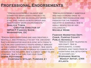 Professional Endorsements “  Ericka is extremely diligent and committed when given a project to execute. She has an excellent work ethic and thrives in both group and independent work environments.” Shalyce Tyson  Creative Director of IMPACT Fashion Show, Washington, DC  “ Ericka gives everything she has creatively, mentally, and physically to get the job done! She’s an innovator who is in sync with today’s culture and constantly keeps herself abreast of the current trends in the market. She keeps herself keen and sharp in order to compete with others in the industry. She’s a great asset to any company. She’s the girl for your team!” Deena Poythress  Corporate Stylist, Forever 21 “ Ericka is extremely ambitious and has a strong drive to succeed. Her knowledge and passion for the fashion industry is admirable. She is highly respected by her colleagues.” Michele Webb  Fashion Marketing Dept. Chair, Fairfax County Public Schools “ Ericka is very talented in her craft. She is enthusiastic, a hard worker, and takes pride in everything she sets forth to accomplish.” Stephanie Martin  Makeup Artist, CNN Atlanta 