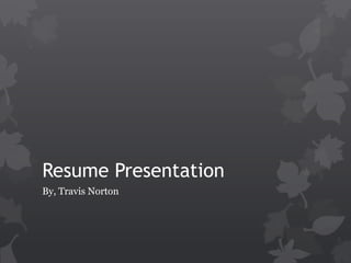 Resume Presentation
By, Travis Norton
 