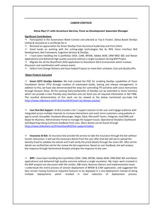 CAREER CONTOUR
Since May’17 with Accenture Service, Pune as Development Associate Manager
Significant Contributions
Participated in the Automation Week Contest and selected as Top 6 Finalist. (Alexa Based DevOps
Utility) & received an e-certificate for it.
Received an appreciation for Smart DevOps from Accenture leadership and from Client.
Good hands on working with the cutting-edge technologies like AI, RPA, Voice Interface Skill
Development, Bot Framework, Cognitive Services & DevOps.
I have been handling the 6 portfolios (SIGF, CAW, BPOW, Adobe AEM, CRM MSD 365 and Retain
applications) and delivered high quality outcome without a single escalation during BHP Project.
Migrate the all the SharePoint 2010 application to SharePoint 2013 environment which involves
discussion and coordination with various teams.
Defect Free Change Delivery and have helped Projects to meet their schedule, Cost and Quality KPIs.
Major Projects Executed
Smart (IOT) DevOps Solution: We had created the POC for enabling DevOps capabilities of Team
Foundation Server (TFS) through creation of automated builds, testing and release management. In
addition to this, we have also demonstrated the steps for controlling TFS activities with voice interactions
through Amazon Alexa. All the existing features/benefits of DevOps can be extended to Voice Interface
which can provide a User friendly easy interface and can fetch you all required information in NO TIME.
The resulted demonstration of this work can be viewed at the below mentioned you-tube link
https://www.slideshare.net/PriteshGandhi9/smart-iot-devops-solution
Live Chat Bot Support: AI Bot provide a tier 1 support solution to the user and Engage audience with
integrated across multiple channels to increase interactions and reach more customers using website or
app to email, GroupMe, Facebook Messenger, Skype, Slack, Microsoft Teams, Telegram, text/SMS and
Skype for Business. Administrator Portal to manage the Support Issues. Operational Analytics Dashboard
and Reporting taking Continues feedback from User. More details can be found through
https://www.slideshare.net/PriteshGandhi9/live-supportchatbot
Insurance AI Bot: AI insurance bot provide the service to take the insurance through the bot without
human interaction. It will ask the necessary details from the user after that bot will ask to upload the
Identity Proof to validate the details and It will verify the proof details through the vision API. After all the
details are verified bot ask for the review the bot experience. Based on user feedback, bot will analyse
the response through Sentimental Analysis and give the response to the user.
BHP: I have been handling the 6 portfolios (SIGF, CAW, BPOW, Adobe AEM, CRM MSD 365 and Retain
applications) and delivered high quality outcome without a single escalation. My major work involved in
the BHP projects are discussion with the vendor, O&I team, Business Owners and implementation team.
I understood the entire process of version deployment of BPOW & CAW application, and suggested the
best version having functional impactful features to be deployed in a one deployment instead of doing
multiple deployments which resulted in Cost reduction of deployment process.

 