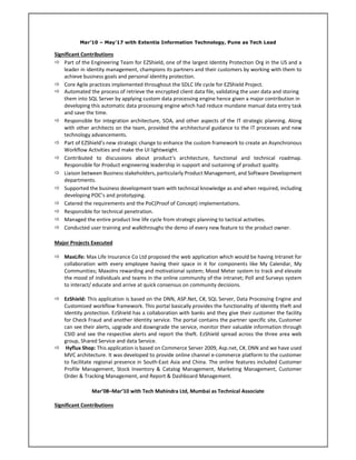 Mar’10 – May’17 with Extentia Information Technology, Pune as Tech Lead
Significant Contributions
 Part of the Engineering Team for EZShield, one of the largest Identity Protection Org in the US and a
leader in identity management, champions its partners and their customers by working with them to
achieve business goals and personal identity protection.
 Core Agile practices implemented throughout the SDLC life cycle for EZShield Project.
 Automated the process of retrieve the encrypted client data file, validating the user data and storing
them into SQL Server by applying custom data processing engine hence given a major contribution in
developing this automatic data processing engine which had reduce mundane manual data entry task
and save the time.
 Responsible for integration architecture, SOA, and other aspects of the IT strategic planning. Along
with other architects on the team, provided the architectural guidance to the IT processes and new
technology advancements.
 Part of EZShield’s new strategic change to enhance the custom framework to create an Asynchronous
Workflow Activities and make the UI lightweight.
 Contributed to discussions about product's architecture, functional and technical roadmap.
Responsible for Product engineering leadership in support and sustaining of product quality.
 Liaison between Business stakeholders, particularly Product Management, and Software Development
departments.
 Supported the business development team with technical knowledge as and when required, including
developing POC’s and prototyping.
 Catered the requirements and the PoC(Proof of Concept) implementations.
 Responsible for technical penetration.
 Managed the entire product line life cycle from strategic planning to tactical activities.
 Conducted user training and walkthroughs the demo of every new feature to the product owner.
Major Projects Executed
 MaxLife: Max Life Insurance Co Ltd proposed the web application which would be having Intranet for
collaboration with every employee having their space in it for components like My Calendar, My
Communities; MaxoIns rewarding and motivational system; Mood Meter system to track and elevate
the mood of individuals and teams in the online community of the intranet; Poll and Surveys system
to interact/ educate and arrive at quick consensus on community decisions.
 EzShield: This application is based on the DNN, ASP.Net, C#, SQL Server, Data Processing Engine and
Customized workflow framework. This portal basically provides the functionality of Identity theft and
Identity protection. EzShield has a collaboration with banks and they give their customer the facility
for Check Fraud and another Identity service. The portal contains the partner specific site, Customer
can see their alerts, upgrade and downgrade the service, monitor their valuable information through
CSID and see the respective alerts and report the theft. EzShield spread across the three area web
group, Shared Service and data Service.
 Hyflux Shop: This application is based on Commerce Server 2009, Asp.net, C#, DNN and we have used
MVC architecture. It was developed to provide online channel e-commerce platform to the customer
to facilitate regional presence in South-East Asia and China. The online features included Customer
Profile Management, Stock Inventory & Catalog Management, Marketing Management, Customer
Order & Tracking Management, and Report & Dashboard Management.
Mar’08–Mar’10 with Tech Mahindra Ltd, Mumbai as Technical Associate
Significant Contributions
 