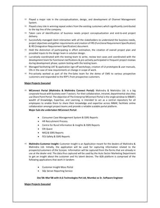  Played a major role in the conceptualization, design, and development of Channel Management
System.
 Played a key role in winning repeat orders from the existing customers which significantly contributed
to the top line of the company.
 Taken care of identification of business needs project conceptualization and end-to-end project
delivery.
 Successfully managed client interaction with all the stakeholders to understand the business needs,
project objectives and gather requirements and creation of FRS (Functional Requirement Specification)
& IRS (Integration Requirement Specification) document.
 Held the distinction of participating in effort estimation, the creation of overall project plan and
provided inputs to the design team in solution design.
 Lucratively coordinated with the testing team to write, review test cases and coordinated with the
development team for functional clarifications & pro-actively participated in frequent project reviews
during development phase; system testing with the testing team.
 Managed facilitating UAT & application sign-off workshops; creation of UI prototypes & user manuals,
CRs in the case of new requirements or change in scope of work.
 Pro-actively worked as part of the Pre-Sales team for the demo of CMS to various prospective
customers and responded to the RFP’s from prospective customers.
Major Projects Executed
 MConnect Portal (Mahindra & Mahindra Connect Portal): Mahindra & Mahindra Ltd. is a big
corporate house with business over 7 sectors. For their collaboration, intranet, departmental sites they
use Share Point Portal. The objective of The Enterprise MConnect Portal is the single window to M&M’s
wealth of Knowledge, Expertise, and Learning, is intended to act as a central repository for all
employees to enable them to share their knowledge and expertise across M&M, facilitate online
collaboration amongst project teams and provide a reliable scalable portal platform.
Major Sub site undertaken MConnect Portal:
 Consumer Case Management System & SSRS Reports
 HR Recruitment Process.
 Centre for Rural Information & Insights & SSRS Reports
 CRI Quest
 MIQ & SSRS Reports
 FES-Safety & SSRS Reports
 Mahindra Customer Insight: Customer Insight is an Application meant for the dealers of Mahindra &
Mahindra Ltd. Initially, the application will be used for capturing information related to the
prospects/customers of the Scorpio. Information will be captured from the forms that are already in
use at the dealer end. The data thus captured will be used by the Auto Sector Marketing Department
to get an insight about the customer and his latent desires. The B2B platform is comprised of the
following applications that work in tandem:
 Customer Insight Moss Portal
 SQL Server Reporting Service
Dec’06–Mar’08 with A.G Technologies Pvt Ltd, Mumbai as Sr. Software Engineer
Major Projects Executed
 