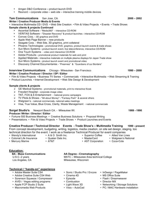 •     Amgen D&O Conference – product launch DVD
       •     Rexnord – corporate video – web site – interactive training mobile devices

Tam Communications           San Jose, CA.                                                           2000 – 2002
Writer / Creative Producer Media & Events
• Interactive Multimedia CD / DVD • Web Site Creation • Film & Video Projects • Events • Trade Shows
Sample clients & projects Continued
    • Ascential Software - "Media360" - interactive CD-ROM
    • VERITAS Software - "Disaster Recovery" & product launches - interactive CD-ROM
    • Convac Corp. - 3D graphics and DVD
    • Apple Web Page Banner – new products
    • Seagate Corp. - Web Site, 3D graphics, print collateral
    • Phoenix Technologies - promotional DVD, graphics, product launch events & trade shows
    • Sun Micro Systems - product launch event, live teleconference, interactive CD-ROM
    • One Touch Systems - video and interactive CD-ROM
    • Adobe Products - promotional product materials for web and print
    • Applied Materials - interactive materials on multiple plasma displays for Japan Trade show
    • Sun Micro Systems - product launch event and promotional video
    • Discovery Channel Documentaries - “Preemies” & “Guardians of our Borders”

Innerview Communications          Chicago - Milwaukee - San Francisco                               1990 – 2000
Writer / Creative Producer / Director / DP / Editor
• Film & Video Projects • Business TV Series • Commercials • Interactive Multimedia • Web Streaming & Training
• Product Launches • Internet Development • Web Site Design & Development

Sample clients & projects
    GE Medical Systems - promotional materials, print to interactive Kiosk
    Freodert Hospital - corporate image video
    TNT, FOX & E-Entertainment - national promo campaigns
    TV Pilots & Shows - "All about Money" - "Fantasy Park" & several others
    Walgreen’s - national commercials, national sales meetings
    Visa, True Value, Blue Cross, Clarity, Waste Management - national commercials

Sorgel Studio's      Newport Beach CA. - Milwaukee WI.                                                          1988 - 1990
Producer /Writer / Director / Editor
• Fortune 500 Business Meetings • Creative Business Solutions • Proposal Writing
• Presentations • Film & Video Projects • Trade Shows • Product Launches and Events

Creative Producer / Technical Director Events - Trade Show’s – Multimedia Training               1990 - present
From concept development, budgeting, writing, logistics, media creation, on site set design, staging, too
technical direction for the event. I work as a freelance Technical Producer for event companies
• Wendy's International              • A & O Smith Inc.                • Superior Coffee        • Allied Van Lines
• Colonial Life Insurance            • Quaker Oats Inc.                • MasterCard             • Walgreen’s National
• Mercury Marine                     • AT&T                            • AST Corporation        • Coca-Cola


Education:
  BA - Mass Communications                           AA Degree - Cinematography
  U.S.C.-2 years                                     MATC – Milwaukee Area technical College
  Los Angeles, CA                                    Milwaukee, Wisconsin


Technical / “hands-on” experience
   •       Adobe Master Suite CS4                    •   Sonic / Studio Pro / Encore   •   InDesign / PageMaker
   •       Adobe Creative Suite CS4 Web              •   Cinema 4D                     •   MS Office Suite
   •       Sorenson Squeeze / Compressor             •   Episode                       •   Flash / Dreamweaver
   •       AVID / Vegas editing programs             •   Combustion                    •   Director MX
   •       Apple FCP Studio 2 Suite                  •   Light Wave 3D                 •   Networking / Storage Solutions
   •       Macromedia Web Products                   •   Visio – AutoCad               •   PC / MAC Hardware installation
 