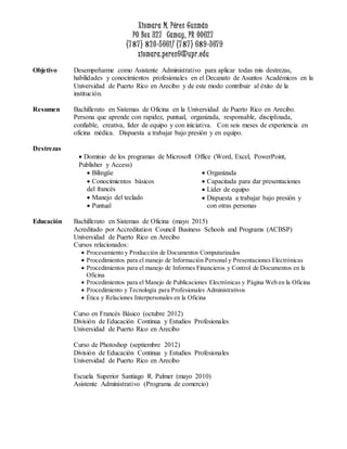 Xiomara M. Pérez Guzmán
PO Box 327 Camuy, PR 00627
(77) 20-5661/ (77) 69-3679
xiomara.perez6@upr.edu
Objetivo Desempeñarme como Asistente Administrativo para aplicar todas mis destrezas,
habilidades y conocimientos profesionales en el Decanato de Asuntos Académicos en la
Universidad de Puerto Rico en Arecibo y de este modo contribuir al éxito de la
institución.
Resumen Bachillerato en Sistemas de Oficina en la Universidad de Puerto Rico en Arecibo.
Persona que aprende con rapidez, puntual, organizada, responsable, disciplinada,
confiable, creativa, líder de equipo y con iniciativa. Con seis meses de experiencia en
oficina médica. Dispuesta a trabajar bajo presión y en equipo.
Destrezas
 Dominio de los programas de Microsoft Office (Word, Excel, PowerPoint,
Publisher y Access)
 Bilingüe
 Conocimientos básicos
del francés
 Manejo del teclado
 Puntual
 Organizada
 Capacitada para dar presentaciones
 Líder de equipo
 Dispuesta a trabajar bajo presión y
con otras personas
Educación Bachillerato en Sistemas de Oficina (mayo 2015)
Acreditado por Accreditation Council Business Schools and Programs (ACBSP)
Universidad de Puerto Rico en Arecibo
Cursos relacionados:
 Procesamiento y Producción de Documentos Computarizados
 Procedimientos para el manejo de Información Personal y Presentaciones Electrónicas
 Procedimientos para el manejo de Informes Financieros y Control de Documentos en la
Oficina
 Procedimientos para el Manejo de Publicaciones Electrónicas y Página Web en la Oficina
 Procedimiento y Tecnología para Profesionales Administrativos
 Ética y Relaciones Interpersonales en la Oficina
Curso en Francés Básico (octubre 2012)
División de Educación Continua y Estudios Profesionales
Universidad de Puerto Rico en Arecibo
Curso de Photoshop (septiembre 2012)
División de Educación Continua y Estudios Profesionales
Universidad de Puerto Rico en Arecibo
Escuela Superior Santiago R. Palmer (mayo 2010)
Asistente Administrativo (Programa de comercio)
 