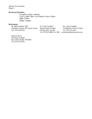 Xiomara Pérez Guzmán
Página 3
Destrezas Especiales
Fotografía paisajes naturales
Crear y editar videos con Windows Movie Maker
Ballet Clásico
Dibujo y pintura
Referencias
Dr. Mario Chabrier, MD Dr. Carlos González Sra. Jessica Trinidad
Policlínica Ovimar, Bo. Puente,Camuy Departamento de Inglés Coordinadora Servicio Cliente
Tel. (77) 20-453 PO Box 4010, Arecibo Tel. (787) 218-3815
Tel. (787)815-0000 Ext. 3808 jessicatrinidadortiz@yahoo.com
Indalecia Pérez
Instructora de Ballet
Box 12056, Hatillo, PR 00659
Tel. (787) 647-3344
 