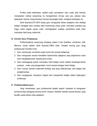 Profesi pada hakikatnya adalah suatu pernyataan atau suatu janji terbuka
menyatakan bahwa seseorang itu mengabdikan dirinya pda sutu jabatan atau
pelayanan karena orang tersebut merasa terpanggil untuk menjabat pekerjaan itu.
Dedi Supriadi,(75:1997) tanpa guru menguasai bahan pelajaran dan strategi
belajar mengajar tanp mereka dapt mendorong siswa untuk mencapai prestasi yng
tinggi maka segala upaya untuk meningkatkan kualitas pendidikan tidak akan
mencapai hasil yang maksimal.
D. Ciri-Ciri Guru Profesional
Profesionalisme seseorang ditunjang dalam 3 hal: Keahlian, komitmen, skill.
Menurut Jurnal (dalam Dedi Supriadi,1998) untuk menjadi seorng guru yang
professional memiliki 5 hal:
1. Guru mempunyai komitmen pada murid dan proses belajarnya
2. Guru menguasai secara mendalam bahan/mata pelajaran yang diajarkanny serta
cara mengajarkannya kepada para siswa.
3. Guru bertanggung jawab memantau hasil belajar murid melalui berabagai teknik
evaluasi , mulai cara pengamatan murid sampai dengan hasil belajar.
4. Guru mampu berpikir sistematis tentang apa yang dilakukannya dan belajar dari
penglamannya
5. Guru seyogyanya merupkan bagian dari masyarakat belajar dalam lingkungan
profesinya.
E. Profesionalisasi guru
Yang menentukan guru professional adalah sejauh manakah ia menguasai
prinsip-prinsip pedagogi secara umum maupun didaktik metodik secara khusus yang
beralku pada setiap mata pelajaran.
 