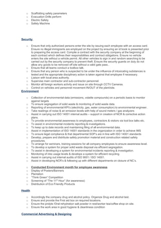 o Scaffolding safety parameters
o Evacuation Drills perform
o Electric Safety
o Safety Machine
Security
o Ensure that only authorized persons enter the site by issuing each employee with an access card.
Ensure no illegal immigrants are employed on the project by ensuring an id book is presented prior
to preparing the access card. Compile a contract with the security company at the beginning of
each contract which defines their responsibilities and contract obligations. Ensure no vehicle
enters the site without a vehicle permit. All other vehicles to sign in and random searching to be
carried out by the security company to prevent theft. Ensure the security guards on duty do not
allow any goods to be removed off site without a valid gate pass..
o Ensure that all teams conduct a toolbox talk.
o Ensure that any person who is suspected to be under the influence of intoxicating substances is
tested and the appropriate disciplinary action is taken against that employee if necessary.
o Liaison with local area authority.
o Supervise main contractor and sub-contractor personnel.
o Monitor all foreign workers activity and issue on site through CCTV Cameras.
o Control on vehicles and personnel movement IN/OUT of the plant/site.
Environment
o Collection of environmental data (emissions, volatile compounds) on a periodic basis to monitor
against targets
o To ensure segregation of solid waste & monitoring of solid waste data.
o Reporting of environmental KPI’s (electricity, gas, water consumption) to environmental engineer.
o Take readings of noise & air emission levels with help of sound meters / gas analyzers
o Assist in carrying out ISO 14001 internal audits – support in creation of NCR & corrective action
plans.
o To provide environmental awareness to employees, contractors & visitors via tool box talks etc.
o To assist in environmental incidents reporting & investigations.
o To keep up to date records and maintaining filing of all environmental data.
o Assist in implementation of ISO 14001 standards in the organization in order to achieve IMS
o To ensure legal compliance & that departmental SOP’s are in line with ISO 14001 standards
o Develop, prepare and distribute safety promotion material and construction related safety
procedures.
o To arrange for seminars, training sessions for all company employees to ensure awareness level.
o To develop a system for proper solid waste disposal via efficient segregation.
o To assist in developing a system for environmental incidents reporting & investigation.
o Monitoring of inks usage levels & develops a system for efficient recycling.
o Assist in carrying out internal audits of ISO 9001 / ISO 14001.
o Assist in developing NCR’s & following up with different departments on closure of NC’s.
o Conducted Environment month for employee awareness
o Display of Posters/Banners
o Plantation
o “Think Green” Competition
o Screening of “The 11th
Hour” (for awareness)
o Distribution of Eco Friendly Products
Health
o Accordingly the company drug and alcohol policy. Organize Drug and alcohol test.
o Ensure and provide the First aid box on required locations.
o Ensure the prolyte /Oral rehydration salt powder in rest/worker tea/coffee shop on site.
o Ensure the work area in good hygiene & cleanliness condition
Commercial Advertising & Designing
 