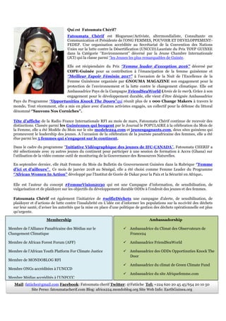 Qui est Fatoumata Chérif?
Fatoumata Chérif est Blogueuse/Activiste, altermondialiste, Consultante en
Communication et Présidente de l’ONG FEMMES, POUVOIR ET DEVELOPPEMENT-
FEDEP. Une organisation accréditée au Secrétariat de la Convention des Nations
Unies sur la lutte contre la Désertification (UNCCD).Lauréate du Prix TOYP GUINEE
dans la Catégorie ‘’Environnement’’ décerné par la Jeune Chambre Internationale
(JCI) qui la classe parmi ‘’les Jeunes les plus remarquables de Guinée.
Elle est récipiendaire du Prix ‘’Femme leader d’exception 2016’’ décerné par
COPE-Guinée pour sa contribution à l’émancipation de la femme guinéenne et
‘’Meilleur Espoir Féminin 2017’’ à l’occasion de la Nuit de l’Excellence de la
Femme Guinéenne organisée par GNOUMA MAGAZINE son engagement pour la
protection de l’environnement et la lutte contre le changement climatique. Elle est
Ambassadrice Pays de la Campagne FriendSeaWorld (Amis de la mer). Grâce à son
engagement pour le développement durable, elle vient d’être désignée Ambassadrice
Pays du Programme ‘’Opportunities Knock The Doors’’qui réunit plus de 1 000 Change Makers à travers le
monde. Tout récemment, elle a mis en place avec d’autres activistes engagés, un collectif pour la défense du littoral
dénommé ‘’Sauvons Nos Corniches’’.
Tête d’affiche de la Radio France Internationale RFI au mois de mars, Fatoumata Chérif continue de recevoir des
distinctions. Classée parmi les Guinéennes qui bougent par le Journal le POPULAIRE à la célébration du Mois de
la Femme, elle a été Modèle du Mois sur le site modele224.com et jeunesgagnants.com, deux sites guinéens qui
promeuvent le leadership des jeunes. A l’occasion de la célébration de la journée panafricaine des femmes, elle a été
élue parmi les 5 femmes qui s’engagent sur le continent.
Dans le cadre du programme ‘’Initiative Vidéographique des jeunes de IFC-CANADA’’, Fatoumata CHERIF a
été sélectionnée avec 19 autres jeunes du continent pour participer à une session de formation à Accra (Ghana) sur
l’utilisation de la vidéo comme outil de monitoring de la Gouvernance des Ressources Naturelles.
En septembre dernier, elle était Femme du Mois du Bulletin du Gouvernement Guinéen dans la Rubrique ‘’Femme
d’ici et d’ailleurs’’. Ce mois de janvier 2018 au Sénégal, elle a été choisi comme Femme Leader du Programme
‘’African Women In Action’’ développé par l’Institut de Gorée de Dakar pour la Paix et la Sécurité en Afrique.
Elle est l’auteur du concept #FemmeVision2030 qui est une Campagne d'information, de sensibilisation, de
vulgarisation et de plaidoyer sur les objectifs du développement durable ODDs à l'endroit des jeunes et des femmes.
Fatoumata Chérif est également l’initiatrice de #selfieDéchets une campagne d'alerte, de sensibilisation, de
plaidoyer et d'actions de lutte contre l'insalubrité en L’idée est d’informer les populations sur la nocivité des déchets
sur leur santé, d’aviser les autorités que la mise en place d'une politique de gestion des déchets opérationnelle est plus
qu'urgente.
Membership
Membre de l’Alliance Panafricaine des Médias sur le
Changement Climatique
Membre de African Forest Forum (AFF)
Membre de l’African Youth Platform For Climate Justice
Membre de MONDOBLOG RFI
Membre ONGs accréditées à l’UNCCD
Membre Médias accrédités à l’UNFCCC
Ambassadorship
 Ambassadrice du Climat des Observateurs de
France24
 Ambassadrice FriendSeaWorld
 Ambassadrice des ODDs Opportinuties Knock The
Door
 Ambassadrice du climat de Green Climate Fund
 Ambassadrice du site Afriquefemme.com
 Ambassadrice Mentorat Wipnet/Wanep
Mail: fatiiche@gmail.com Facebook: Fatoumata cherif Twitter: @Fatiiche Tel: +224 620 20 45 45/654 20 10 50
Site Perso: fatoumatacherif.com Blog: africa224.mondoblog.org Site Web Info: EarthGuinea.org
 