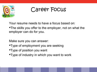 Career Focus

Your resume needs to have a focus based on:
The skills you offer to the employer, not on what the
employer can do for you.

Make sure you can answer:
Type of employment you are seeking
Type of position you want
Type of industry in which you want to work
 