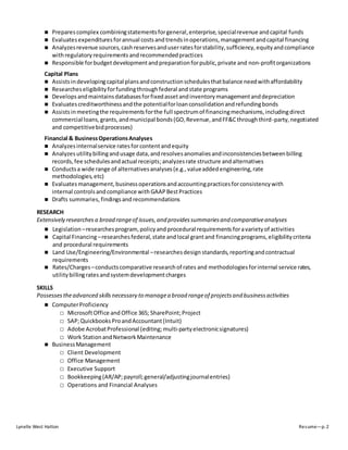 Lynelle West Hatton Resume—p. 2
 Preparescomplex combiningstatementsforgeneral,enterprise,specialrevenue andcapital funds
 Evaluatesexpendituresforannual costsand trendsinoperations,managementandcapital financing
 Analyzesrevenue sources,cashreservesanduserratesforstability,sufficiency,equityandcompliance
withregulatory requirements andrecommendedpractices
 Responsible forbudgetdevelopmentandpreparationforpublic,private and non-profitorganizations
Capital Plans
 Assistsindevelopingcapital plansandconstructionschedulesthatbalance needwithaffordability
 Researcheseligibilityforfundingthroughfederal and state programs
 Developsandmaintainsdatabasesforfixedassetandinventorymanagementanddepreciation
 Evaluatescreditworthinessandthe potentialforloanconsolidationandrefundingbonds
 Assistsinmeetingthe requirementsforthe full spectrumof financingmechanisms,includingdirect
commercial loans,grants,andmunicipal bonds(GO,Revenue,andFF&Cthroughthird-party,negotiated
and competitivebidprocesses)
Financial & BusinessOperationsAnalyses
 Analyzesinternalservice ratesforcontentandequity
 Analyzes utility billingandusage data,andresolvesanomaliesandinconsistenciesbetweenbilling
records,fee schedulesandactual receipts;analyzesrate structure andalternatives
 Conductsa wide range of alternativesanalyses(e.g.,valueaddedengineering,rate
methodologies,etc)
 Evaluatesmanagement,businessoperationsandaccountingpracticesforconsistencywith
internal controls andcompliance with GAAPBestPractices
 Drafts summaries, findingsand recommendations
RESEARCH
Extensively researches a broad rangeof issues,and providessummariesand comparativeanalyses
 Legislation –researchesprogram,policyand procedural requirements foravarietyof activities
 Capital Financing–researchesfederal,state andlocal grantand financingprograms,eligibilitycriteria
and procedural requirements
 Land Use/Engineering/Environmental –researchesdesign standards, reportingandcontractual
requirements
 Rates/Charges–conductscomparative researchof rates and methodologiesforinternal service rates,
utilitybillingratesandsystemdevelopmentcharges
SKILLS
Possesses theadvanced skillsnecessary to managea broad rangeof projectsand businessactivities
 ComputerProficiency
□ MicrosoftOffice and Office 365; SharePoint;Project
□ SAP;QuickbooksProandAccountant(Intuit)
□ Adobe AcrobatProfessional (editing; multi-partyelectronicsignatures)
□ Work StationandNetworkMaintenance
 BusinessManagement
□ Client Development
□ Office Management
□ Executive Support
□ Bookkeeping(AR/AP;payroll;general/adjustingjournalentries)
□ Operations and Financial Analyses
 