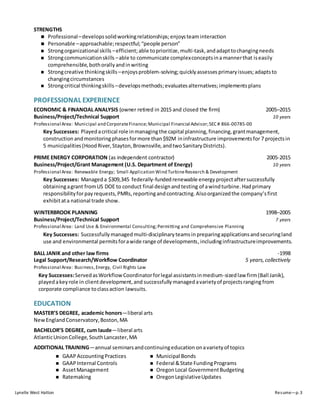 Lynelle West Hatton Resume—p. 3
STRENGTHS
 Professional–developssolidworkingrelationships;enjoysteaminteraction
 Personable –approachable;respectful;“people person”
 Strongorganizational skills –efficient;able toprioritize,multi-task, andadapttochangingneeds
 Strongcommunicationskills –able to communicate complexconceptsina mannerthat iseasily
comprehensible,bothorallyandinwriting
 Strongcreative thinkingskills –enjoysproblem-solving;quicklyassesses primaryissues;adaptsto
changingcircumstances
 Strongcritical thinkingskills –developsmethods;evaluatesalternatives; implementsplans
PROFESSIONAL EXPERIENCE
ECONOMIC & FINANCIAL ANALYSIS (owner retired in 2015 and closed the firm) 2005–2015
Business/Project/Technical Support 10 years
Professional Area: Municipal and CorporateFinance;Municipal Financial Advisor;SEC # 866-00785-00
Key Successes: Playedacritical role inmanagingthe capital planning, financing, grantmanagement,
construction andmonitoringphasesformore than$92M ininfrastructure improvementsfor 7 projectsin
5 municipalities (HoodRiver, Stayton,Brownsville,andtwoSanitaryDistricts).
PRIME ENERGY CORPORATION (as independent contractor) 2005-2015
Business/Project/Grant Management (U.S. Department of Energy) 10 years
Professional Area: Renewable Energy; Small Application Wind TurbineResearch & Development
Key Successes: Manageda $309,345 federally-fundedrenewable energy projectaftersuccessfully
obtainingagrant fromUS DOE to conduct final designandtesting of awindturbine.Hadprimary
responsibilityforpayrequests,PMRs, reportingandcontracting.Alsoorganizedthe company’sfirst
exhibitata national trade show.
WINTERBROOK PLANNING 1998–2005
Business/Project/Technical Support 7 years
Professional Area: Land Use & Environmental Consulting;Permitting and Comprehensive Planning
Key Successes: Successfullymanaged multi-disciplinaryteamsin preparingapplicationsandsecuringland
use and environmental permitsforawide range of developments,includinginfrastructureimprovements.
BALL JANIK and other law firms -1998
Legal Support/Research/Workflow Coordinator 5 years,collectively
Professional Area: Business,Energy, Civil Rights Law
Key Successes:ServedasWorkflowCoordinatorforlegal assistantsinmedium-sizedlaw firm(Ball Janik),
playedakeyrole in clientdevelopment,and successfully managedavarietyof projectsranging from
corporate compliance toclassaction lawsuits.
EDUCATION
MASTER’S DEGREE, academic honors—liberal arts
NewEnglandConservatory,Boston,MA
BACHELOR’S DEGREE, cum laude—liberal arts
AtlanticUnionCollege,SouthLancaster,MA
ADDITIONAL TRAINING—annual seminarsandcontinuingeducation onavarietyof topics
 GAAPAccountingPractices
 GAAPInternal Controls
 AssetManagement
 Ratemaking
 Municipal Bonds
 Federal &State FundingPrograms
 OregonLocal GovernmentBudgeting
 OregonLegislativeUpdates
 