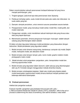 Dalam mensimulasikan sebuah perencanaan terdapat beberapa hal yang harus
menjadi pertimbangan, yaitu:
1. Tingkat agregasi, pada level apa data perencanaan akan dipasang
2. Perlakuan terhadap waktu, suatu model dimulai pada satu waktu dan diteruskan ke
suatu waktu yang lain
3. Dampak- dampak perubahan, untuk merevisi susunan persediaan secara berkala
4. Pengoperasian model, yang mencakup model verbal, model fisik, model grafik, dan
model matematis
5. Penggunaan variable, untuk menafsirkan sebuah kelompok data yang khusus atau
data yang dapat dipercaya
6. Menentukan parameter, dimana pengukuran hubungan- hubungan adalah sebuah
cabang yang dikembangkan dalam statistik
Di dalam simulasi digunakan beberapa model pendekatan yang disesuaikan dengan
kebutuhan. Model pendekatan yang digunakan adalah:
1. Model simulasi untuk dimensi orang-orang, diantaranya: computer city model, Delphi
model, metropolis model, dan allocation model
2. Model simulasi untuk tempat- tempat, yaitu: iconic model, graphic notation model,
photographic matric model
3. Model simulasi untuk pergerakan- pergerakan, yaitu: transportation model dan
interving opportunities model
4. Model simulasi yang digunakan dalam ekonomi, salah satunya yang dikembangkan
oleh Jay W. Forrester dengan menggunakan metode dinamika industry
5. Model simulasi untukkegiatan-kegiatan. Salah satu model yang dipakai adalah
model kesempatan (opportunities model) dimana distribusi menjadi penilaian dari
beberapa alternative kesempatan
B. Evaluasi perencanaan
Hakikat dan pengertian evaluasi
Evaluasi memiliki pengertian yang berbeda-menurut para ahli, yaitu :
a. Menurut Edwind Wandt dan Gerald W. Brown (1977), evaluation refer to the act or
process to determining the value of something. Dari definisi tersebut, maka istilah
 