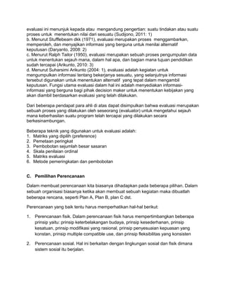 evaluasi ini menunjuk kepada atau mengandung pengertian: suatu tindakan atau suatu
proses untuk menentukan nilai dari sesuatu (Sudijono, 2011: 1)
b. Menurut Stufflebeam dkk (1971), evaluasi merupakan proses menggambarkan,
memperoleh, dan menyajikan informasi yang berguna untuk menilai alternatif
keputusan (Daryanto, 2008: 2)
c. Menurut Ralph Tailor (1950), evaluasi merupakan sebuah proses pengumpulan data
untuk menentukan sejauh mana, dalam hal apa, dan bagian mana tujuan pendidikan
sudah tercapai (Arikunto, 2010: 3)
d. Menurut Suharsimi Arikunto (2004: 1), evaluasi adalah kegiatan untuk
mengumpulkan informasi tentang bekerjanya sesuatu, yang selanjutnya informasi
tersebut digunakan untuk menentukan alternatif yang tepat dalam mengambil
keputusan. Fungsi utama evaluasi dalam hal ini adalah menyediakan informasi-
informasi yang berguna bagi pihak decision maker untuk menentukan kebijakan yang
akan diambil berdasarkan evaluasi yang telah dilakukan.
Dari beberapa pendapat para ahli di atas dapat disimpulkan bahwa evaluasi merupakan
sebuah proses yang dilakukan oleh seseorang (evaluator) untuk mengetahui sejauh
mana keberhasilan suatu program telah tercapai yang dilakukan secara
berkesinambungan.
Beberapa teknik yang digunakan untuk evaluasi adalah:
1. Matriks yang dipilih (preference)
2. Pemetaan peringkat
3. Pembobotan sejumlah besar sasaran
4. Skala penilaian ordinal
5. Matriks evaluasi
6. Metode pemeringkatan dan pembobotan
C. Pemilihan Perencanaan
Dalam membuat perencanaan kita biasanya dihadapkan pada beberapa pilihan. Dalam
sebuah organisasi biasanya ketika akan membuat sebuah kegiatan maka dibuatlah
beberapa rencana, seperti Plan A, Plan B, plan C dst.
Perencanaan yang baik tentu harus memperhatikan hal-hal berikut:
1. Perencanaan fisik. Dalam perencanaan fisik harus mempertimbangkan beberapa
prinsip yaitu: prinsip keterbelakangan budaya, prinsip kesederhanan, prinsip
kesatuan, prinsip modifikasi yang rasional, prinsip penyesuaian kepuasan yang
konstan, prinsip multiple compatible use, dan prinsip fleksibilitas yang konsisten
2. Perencanaan sosial. Hal ini berkaitan dengan lingkungan sosial dan fisik dimana
sistem sosial itu berjalan.
 