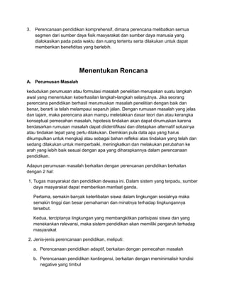 3. Perencanaan pendidikan komprehensif, dimana perencana melibatkan semua
segmen dari sumber daya fisik masyarakat dan sumber daya manusia yang
dialokasikan pada pada waktu dan ruang tertentu serta dilakukan untuk dapat
memberikan benefiditas yang berlebih.
Menentukan Rencana
A. Perumusan Masalah
kedudukan perumusan atau formulasi masalah penelitian merupakan suatu langkah
awal yang menentukan keberhasilan langkah-langkah selanjutnya. Jika seorang
perencana pendidikan berhasil merumuskan masalah penelitian dengan baik dan
benar, berarti ia telah melampaui separuh jalan. Dengan rumusan masalah yang jelas
dan tajam, maka perencana akan mampu meletakkan dasar teori dan atau kerangka
konseptual pemecahan masalah, hipotesis tindakan akan dapat dirumuskan karena
berdasarkan rumusan masalah dapat diidentifikasi dan ditetapkan alternatif solusinya
atau tindakan tepat yang perlu dilakukan. Demikian pula data apa yang harus
dikumpulkan untuk mengkaji atau sebagai bahan refleksi atas tindakan yang telah dan
sedang dilakukan untuk memperbaiki, meningkatkan dan melakukan perubahan ke
arah yang lebih baik sesuai dengan apa yang diharapkannya dalam perencanaan
pendidikan.
Adapun perumusan masalah berkaitan dengan perencanan pendidikan berkaitan
dengan 2 hal:
1. Tugas masyarakat dan pendidikan dewasa ini. Dalam sistem yang terpadu, sumber
daya masyarakat dapat memberikan manfaat ganda.
Pertama, semakin banyak keterlibatan siswa dalam lingkungan sosialnya maka
semakin tinggi dan besar pemahaman dan minatnya terhadap lingkungannya
tersebut.
Kedua, terciptanya lingkungan yang membangkitkan partisipasi siswa dan yang
menekankan relevansi, maka sistem pendidikan akan memiliki pengaruh terhadap
masyarakat
2. Jenis-jenis perencanaan pendidikan, meliputi:
a. Perencanaan pendidikan adaptif, berkaitan dengan pemecahan masalah
b. Perencanaan pendidikan kontingensi, berkaitan dengan meminimalisir kondisi
negative yang timbul
 