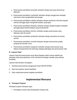 c. Perencanaan pendidikan kompulsif, berkaitan dengan apa yang seharusnya
dilakukan
d. Perencanaan pendidikan manipulatif, berkaitan dengan penggunaan berbagai
instrument untuk menghasilkan keuntungan
e. Perencanaan pendidikan indikatif, berkaitan dengan pemberian informasi kepada
individu sehingga dapat mengambil tindakan yang tepat
f. Perencanaan pendidikan bertahap, berkaitan dengan langkah-langkah antisipatif
sehingga dapat diambil tindakan yang komprehensif
g. Perencanaan pendidikan otonomi, berkaitan dengan perencanaan yang
dilakukan oleh diri sendiri
h. Perencanaan pendidikan amelioratif, berkaitan dengan pemulihan ke kondisi
semula
i. Perencanaan pendidikan normatif, berkaitan dengan perencanaan jangka
panjang dan bersifat umum
j. Perencanaan pendidikan fungsional, berkaitan dengan perencanaan yang
sifatnya tersegmentasi dan berfungsi sebagai pelengkap dari perencanaan total
B. Laporan Hasil
Laporan hasil dari perencanaan yang dibuat disajikan dalam bentuk statistik dan
pemetaan data yang diperlukan untuk memahami berbagai masalah yang sifatnya
kompleks.
Laporan hasil tersebut menyajikan:
1. Kontribusi perencanaan penggunaan tanah (RUTR/ RTRW)
2. Satu kemungkinan skema klasifikasi
3. Satu model perencanaan kegiatan pendidikan
Implementasi Rencana
A. Persiapan Program
Persiapan program bertujuan agar :
1. Pembagian sumber daya terselesaikan dengan baik
 