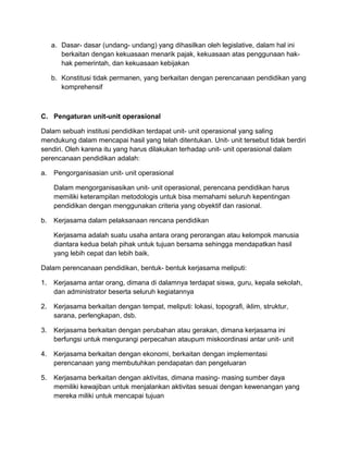 a. Dasar- dasar (undang- undang) yang dihasilkan oleh legislative, dalam hal ini
berkaitan dengan kekuasaan menarik pajak, kekuasaan atas penggunaan hak-
hak pemerintah, dan kekuasaan kebijakan
b. Konstitusi tidak permanen, yang berkaitan dengan perencanaan pendidikan yang
komprehensif
C. Pengaturan unit-unit operasional
Dalam sebuah institusi pendidikan terdapat unit- unit operasional yang saling
mendukung dalam mencapai hasil yang telah ditentukan. Unit- unit tersebut tidak berdiri
sendiri. Oleh karena itu yang harus dilakukan terhadap unit- unit operasional dalam
perencanaan pendidikan adalah:
a. Pengorganisasian unit- unit operasional
Dalam mengorganisasikan unit- unit operasional, perencana pendidikan harus
memiliki keterampilan metodologis untuk bisa memahami seluruh kepentingan
pendidikan dengan menggunakan criteria yang obyektif dan rasional.
b. Kerjasama dalam pelaksanaan rencana pendidikan
Kerjasama adalah suatu usaha antara orang perorangan atau kelompok manusia
diantara kedua belah pihak untuk tujuan bersama sehingga mendapatkan hasil
yang lebih cepat dan lebih baik.
Dalam perencanaan pendidikan, bentuk- bentuk kerjasama meliputi:
1. Kerjasama antar orang, dimana di dalamnya terdapat siswa, guru, kepala sekolah,
dan administrator beserta seluruh kegiatannya
2. Kerjasama berkaitan dengan tempat, meliputi: lokasi, topografi, iklim, struktur,
sarana, perlengkapan, dsb.
3. Kerjasama berkaitan dengan perubahan atau gerakan, dimana kerjasama ini
berfungsi untuk mengurangi perpecahan ataupum miskoordinasi antar unit- unit
4. Kerjasama berkaitan dengan ekonomi, berkaitan dengan implementasi
perencanaan yang membutuhkan pendapatan dan pengeluaran
5. Kerjasama berkaitan dengan aktivitas, dimana masing- masing sumber daya
memiliki kewajiban untuk menjalankan aktivitas sesuai dengan kewenangan yang
mereka miliki untuk mencapai tujuan
 