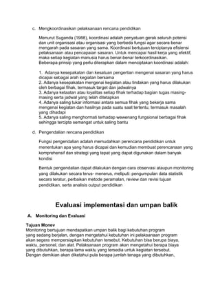 c. Mengkoordinasikan pelaksanaan rencana pendidikan
Menurut Suganda (1988), koordinasi adalah penyatuan gerak seluruh potensi
dan unit organisasi atau organisasi yang berbeda fungsi agar secara benar
mengarah pada sasaran yang sama. Koordinasi bertujuan terciptanya efisiensi
pelaksanaan atau pencapaian sasaran. Untuk mencapai hasil kerja yang efektif,
maka setiap kegiatan manusia harus benar-benar terkoordinasikan.
Beberapa prinsip yang perlu diterapkan dalam menciptakan koordinasi adalah:
1. Adanya kesepakatan dan kesatuan pengertian mengenai sasaran yang harus
dicapai sebagai arah kegiatan bersama
2. Adanya kesepakatan mengenai kegiatan atau tindakan yang harus dilakukan
oleh berbagai fihak, termasuk target dan jadwalnya
3. Adanya ketaatan atau loyalitas setiap fihak terhadap bagian tugas masing-
masing serta jadwal yang telah ditetapkan
4. Adanya saling tukar informasi antara semua fihak yang bekerja sama
mengenai kegiatan dan hasilnya pada suatu saat tertentu, termasuk masalah
yang dihadapi
5. Adanya saling menghormati terhadap wewenang fungsional berbagai fihak
sehingga tercipta semangat untuk saling bantu
d. Pengendalian rencana pendidikan
Fungsi pengendalian adalah memudahkan perencana pendidikan untuk
menentukan apa yang harus dicapai dan kemudian membuat perencanaan yang
komprehensif dan strategi yang tepat yang dapat digunakan dalam banyak
kondisi
Bentuk pengendalian dapat dilakukan dengan cara observasi ataupun monitoring
yang dilakukan secara terus- menerus, meliputi: pengumpulan data statistik
secara teratur, perbaikan metode peramalan, review dan revisi tujuan
pendidikan, serta analisis output pendidikan
Evaluasi implementasi dan umpan balik
A. Monitoring dan Evaluasi
Tujuan Monev
Monitoring bertujuan mendapatkan umpan balik bagi kebutuhan program
yang sedang berjalan, dengan mengetahui kebutuhan ini pelaksanaan program
akan segera mempersiapkan kebutuhan tersebut. Kebutuhan bisa berupa biaya,
waktu, personel, dan alat. Pelaksanaan program akan mengetahui berapa biaya
yang dibutuhkan, berapa lama waktu yang tersedia untuk kegiatan tersebut.
Dengan demikian akan diketahui pula berapa jumlah tenaga yang dibutuhkan,
 